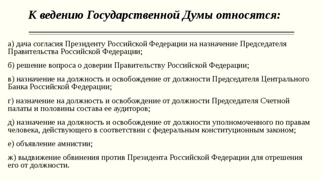 К ведению Государственной Думы относятся:   а) дача согласия Президенту Российской Федерации на назначение Председателя Правительства Российской Федерации; б) решение вопроса о доверии Правительству Российской Федерации; в) назначение на должность и освобождение от должности Председателя Центрального Банка Российской Федерации; г) назначение на должность и освобождение от должности Председателя Счетной палаты и половины состава ее аудиторов; д) назначение на должность и освобождение от должности уполномоченного по правам человека, действующего в соответствии с федеральным конституционным законом; е) объявление амнистии; ж) выдвижение обвинения против Президента Российской Федерации для отрешения его от должности. 