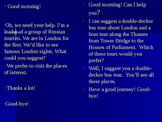 Good morning! Can I help you ? I can suggest a double-decker bus tour about London and a boat tour along the Thames from Tower Bridge to the Houses of Parliament. Which of these tours would you prefer? Well, I suggest you a double-decker bus tour. You’ll see all these places. Have a good journey! Good-bye!       Good morning!  Oh, we need your help. I’m a leader of a group of Russian tourists. We are in London for the first. We’d like to see famous London sights. What could you suggest?  We prefer to visit the places of interest.  Thanks a lot!  Good-bye!   