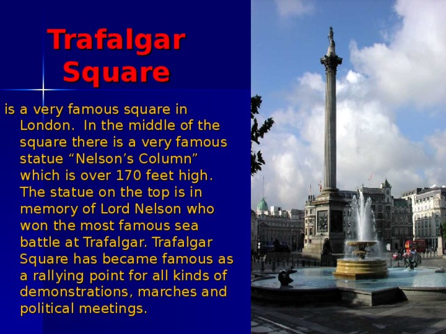 Trafalgar Square is a very famous square in London. In the middle of the square there is a very famous statue “Nelson’s Column” which is over 170 feet high. The statue on the top is in memory of Lord Nelson who won the most famous sea battle at Trafalgar. Trafalgar Square has became famous as a rallying point for all kinds of demonstrations, marches and political meetings.   