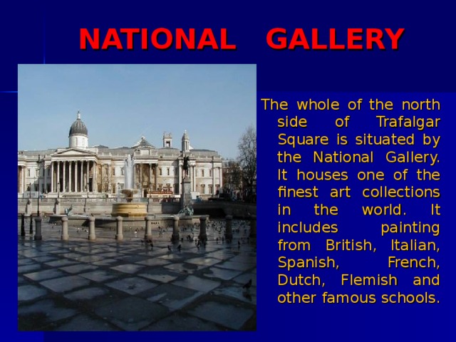 NATIONAL GALLERY The whole of the north side of Trafalgar Square is situated by the National Gallery. It houses one of the finest art collections in the world. It includes painting from British, Italian, Spanish, French, Dutch, Flemish and other famous schools. 