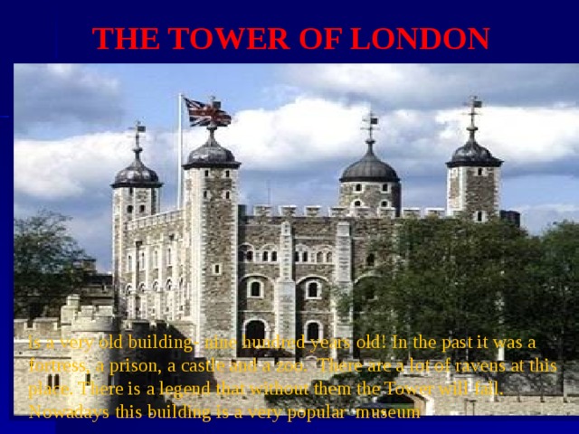 THE TOWER OF LONDON is a very old building- nine hundred years old! In the past it was a fortress, a prison, a castle and a zoo. There are a lot of ravens at this place. There is a legend that without them the Tower will fall. Nowadays this building is a very popular museum . 