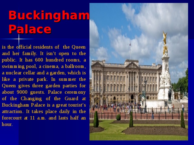 Buckingham  Palace is the official residents of the Queen and her family. It isn’t open to the public. It has 600 hundred rooms, a swimming pool, a cinema, a ballroom, a nuclear cellar and a garden, which is like a private park. In summer the Queen gives three garden parties for about 9000 guests. Palace ceremony of the Changing of the Guard at Buckingham Palace is a great tourist’s attraction. It takes place daily in the forecourt at 11 a.m. and lasts half an hour. 