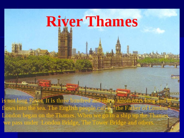 is not long River. It is three hundred and thirty kilometers long and it flows into the sea. The English people call it “ the Father of London ” . London began on the Thames. When we go in a ship up the Thames  we pass under London Bridge, The Tower Bridge and others. River Thames 