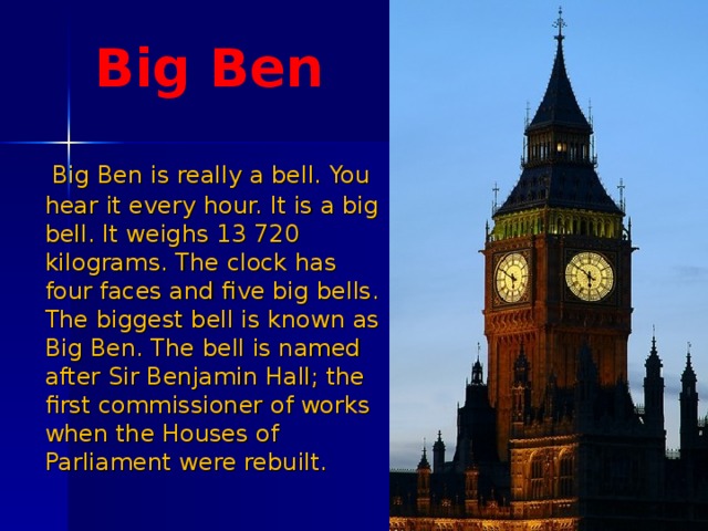 Big Ben  Big Ben is really a bell. You hear it every hour. It is a big bell. It weighs 13 720 kilograms. The clock has four faces and five big bells. The biggest bell is known as Big Ben. The bell is named after Sir Benjamin Hall; the first commissioner of works when the Houses of Parliament were rebuilt. 