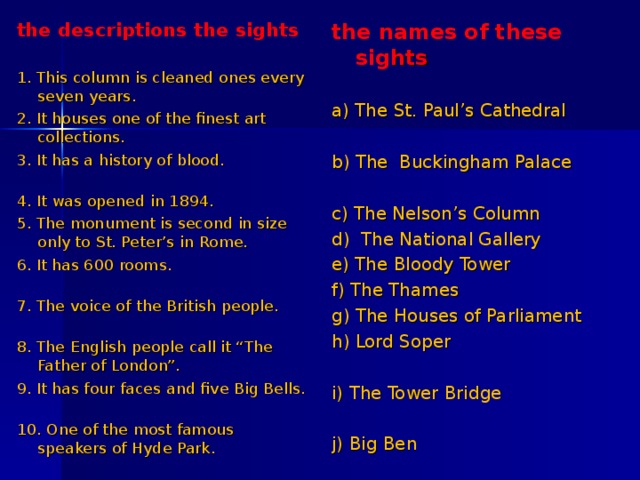 the descriptions the sights 1. This column is cleaned ones every seven years. 2. It houses one of the finest art collections. 3. It has a history of blood. 4. It was opened in 1894. 5. The monument is second in size only to St. Peter’s in Rome. 6. It has 600 rooms. 7. The voice of the British people. 8. The English people call it “The Father of London”. 9. It has four faces and five Big Bells.   10. One of the most famous speakers of Hyde Park. the names of these sig hts a) The St. Paul’s Cathedral b) The Buckingham Palace c) The Nelson’s Column d) The National Gallery e) The Bloody Tower f) The Thames g) The Houses of Parliament h) Lord Soper i) The Tower Bridge j) Big Ben 