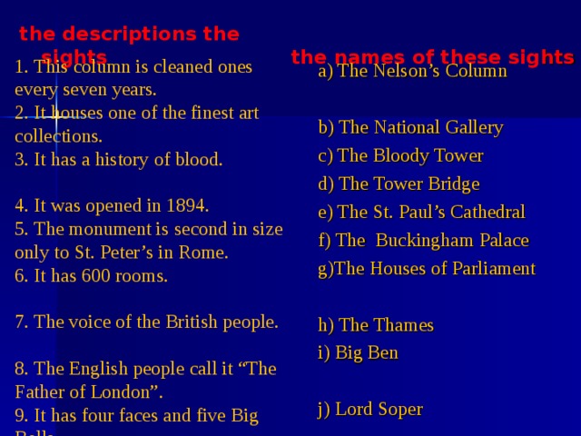  the names of these sig hts   the descriptions the sights 1. This column is cleaned ones every seven years. 2. It houses one of the finest art collections. 3. It has a history of blood. 4. It was opened in 1894. 5. The monument is second in size only to St. Peter’s in Rome. 6. It has 600 rooms. 7. The voice of the British people. 8. The English people call it “The Father of London”. 9. It has four faces and five Big Bells. 10. One of the most famous speakers of Hyde Park. a) The Nelson’s Column b) The National Gallery c) The Bloody Tower d) The Tower Bridge e) The St. Paul’s Cathedral f) The Buckingham Palace g)The Houses of Parliament h) The Thames i) Big Ben j) Lord Soper 