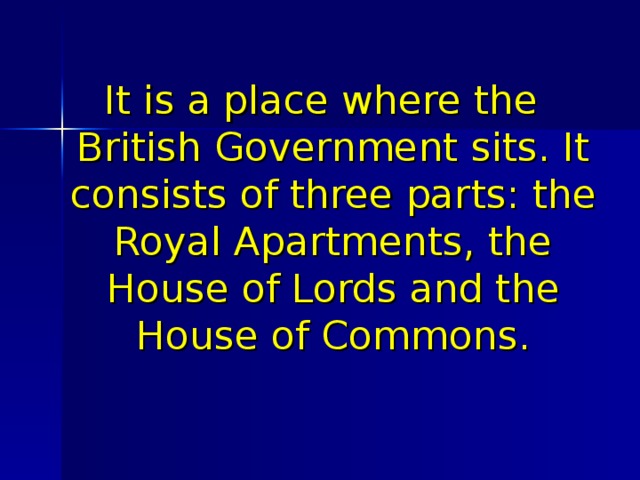 It is a place where the British Government sits. It consists of three parts: the Royal Apartments, the House of Lords and the House of Commons. 