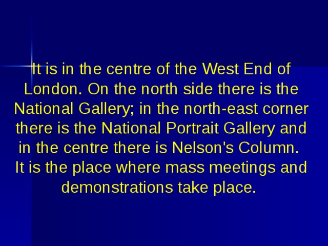 It is in the centre of the West End of London. On the north side there is the National Gallery; in the north-east corner there is the National Portrait Gallery  and in the centre there is Nelson's Column. It is the place where mass meetings and demonstrations take place. 