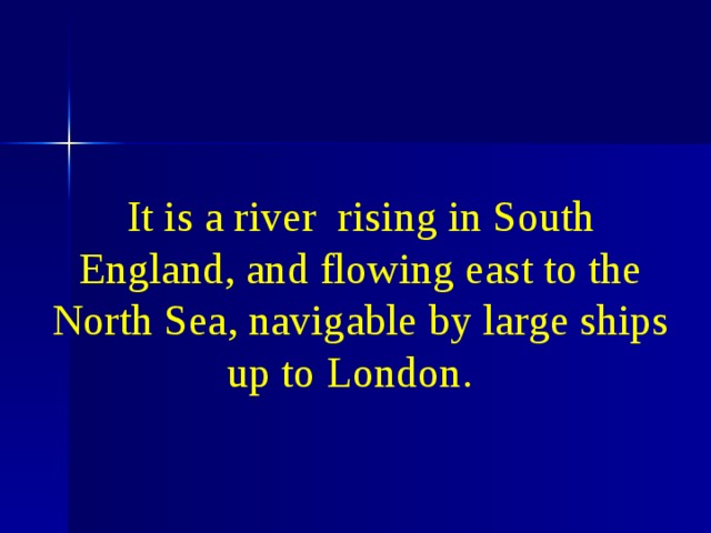 It is a river rising in South England, and flowing east to the North Sea, navigable by large ships up to London.                     