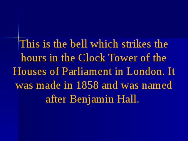 This is the bell which strikes the hours in the Clock Tower of the Houses of Parliament in London. It was made in 1858 and was named after Benjamin Hall .              