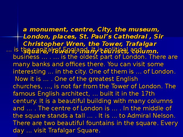    a monument, centre, City, the museum, London, places, St. Paul’s Cathedral , Sir Christopher Wren, the Tower, Trafalgar square, Towers, many tourists, column.     ... is the capital of England. It is political and business ... . ... is the oldest part of London. There are many banks and offices there. You can visit some interesting ... in the city. One of them is ... of London. Now it is ... . One of the greatest English churches, ..., is not far from the Tower of London. The famous English architect, ... built it in the 17th century. It is a beautiful building with many columns and ... . The centre of London is ... . In the middle of the square stands a tall ... . It is ... to Admiral Nelson. There are two beautiful fountains in the square. Every day ... visit Trafalgar Square . 