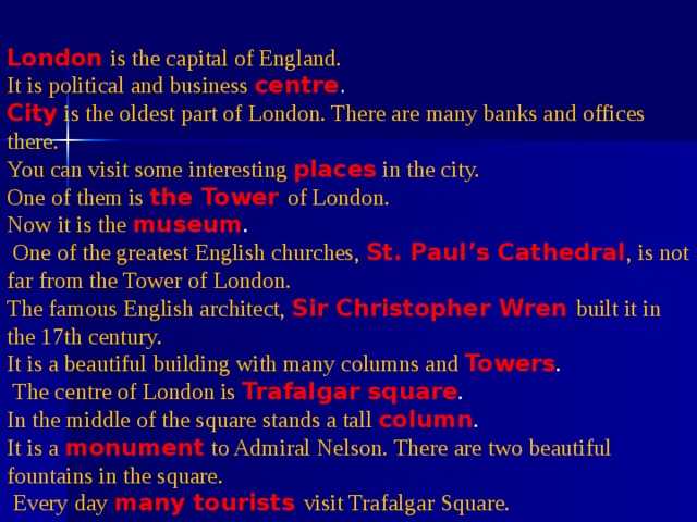 London  is the capital of England. It is political and business centre . City  is the oldest part of London. There are many banks and offices there. You can visit some interesting places  in the city. One of them is the Tower of London.  Now it is the museum .  One of the greatest English churches, St. Paul’s Cathedral , is not far from the Tower of London. The famous English architect,  Sir Christopher Wren built it in the 17th century. It is a beautiful building with many columns and Towers .  The centre of London is Trafalgar square . In the middle of the square stands a tall column . It is a monument  to Admiral Nelson. There are two beautiful fountains in the square.  Every day many tourists visit Trafalgar Square. 