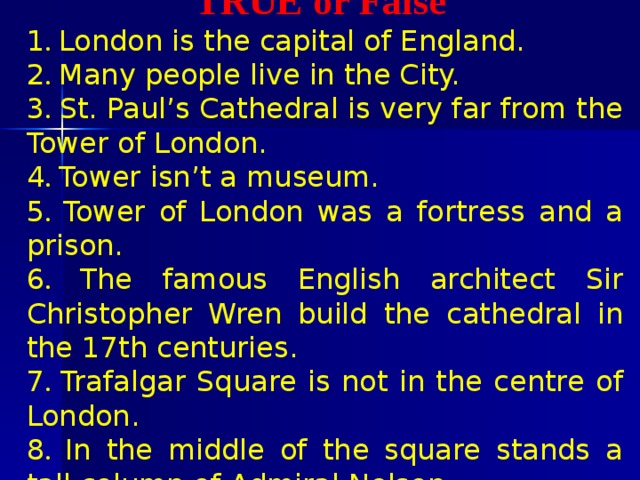  TRUE or False 1 . London is the capital of England.   2 . Many people live in the City. 3 . St. Paul’s Cathedral is very far from the Tower of London.   4 . Tower isn’t a museum.   5 . Tower of London was a fortress and a prison.   6 . The famous English architect Sir Christopher Wren build the cathedral in the 17th centuries.   7 . Trafalgar Square is not in the centre of London.   8 . In the middle of the square stands a tall column of Admiral Nelson.  