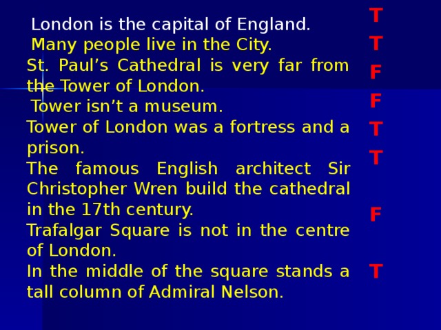 T T F F T T  F  T  London is the capital of England.    Many people live in the City. St. Paul’s Cathedral is very far from the Tower of London.    Tower isn’t a museum.   Tower of London was a fortress and a prison. The famous English architect Sir Christopher Wren build the cathedral in the 17th century.   Trafalgar Square is not in the centre of London.   In the middle of the square stands a tall column of Admiral Nelson.  