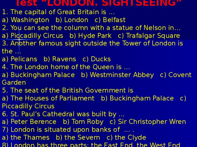 Test “LONDON. SIGHTSEEING” 1. The capital of Great Britain is ... a) Washington b) London c) Belfast 2. You can see the column with a statue of Nelson in… a) Piccadilly Circus b) Hyde Park c) Trafalgar Square 3. Another famous sight outside the Tower of London is the … a) Pelicans b) Ravens c) Ducks 4. The London home of the Queen is … a) Buckingham Palace b) Westminster Abbey c) Covent Garden 5. The seat of the British Government is a) The Houses of Parliament b) Buckingham Palace c) Piccadilly Circus 6. St. Paul’s Cathedral was built by ... a) Peter Berence b) Tom Roby c) Sir Christopher Wren 7) London is situated upon banks of ... . a) the Thames b) the Severn c) the Clyde 8) London has three parts: the East End, the West End and ... . the City b) the Town c) the Village 