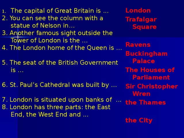 London Trafalgar Square  Ravens Buckingham Palace The Houses of Parliament Sir Christopher Wren the Thames  the City The capital of Great Britain is ... 2. You can see the column with a statue of Nelson in… 3. Another famous sight outside the Tower of London is the … 4. The London home of the Queen is … 5. The seat of the British Government is … 6. St. Paul’s Cathedral was built by ... 7. London is situated upon banks of ... 8. London has three parts: the East End, the West End and ... 