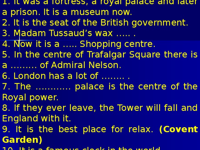 1. It was a fortress, a royal palace and later a prison. It is a museum now. 2. It is the seat of the British government. 3. Madam Tussaud’s wax ….. . 4. Now it is a ….. Shopping centre. 5. In the centre of Trafalgar Square there is a ……… of Admiral Nelson. 6. London has a lot of …….. . 7. The ………… palace is the centre of the Royal power. 8. If they ever leave, the Tower will fall and England with it. 9. It is the best place for relax. (Covent Garden) 10. It is a famous clock in the world. 11. Trafalgar ….. . 