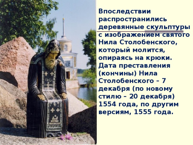 Впоследствии распространились деревянные скульптуры с изображением святого Нила Столобенского, который молится, опираясь на крюки. Дата преставления (кончины) Нила Столобенского – 7 декабря (по новому стилю – 20 декабря) 1554 года, по другим версиям, 1555 года. 
