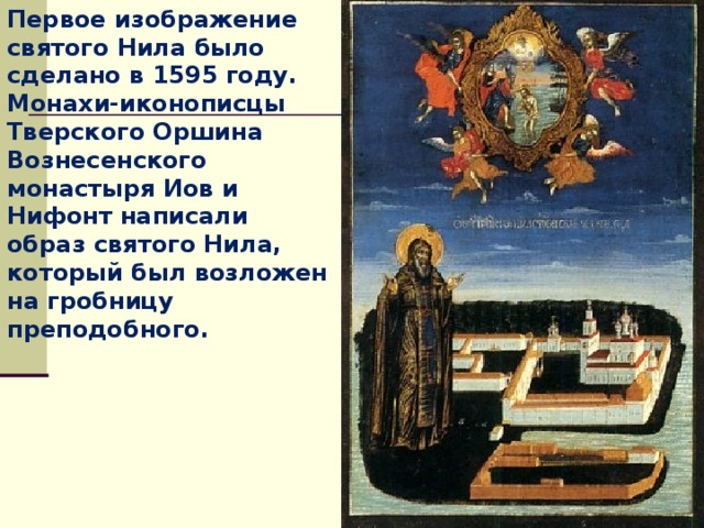 Первое изображение святого Нила было сделано в 1595 году. Монахи-иконописцы Тверского Оршина Вознесенского монастыря Иов и Нифонт написали образ святого Нила, который был возложен на гробницу преподобного.  