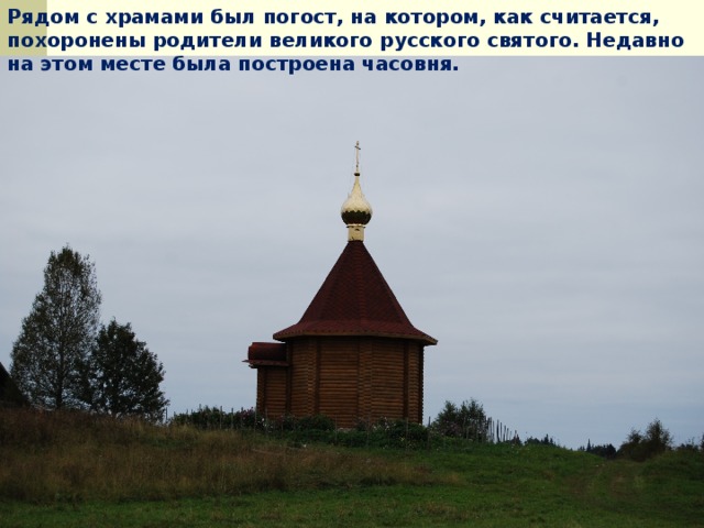 Рядом с храмами был погост, на котором, как считается, похоронены родители великого русского святого. Недавно на этом месте была построена часовня.  