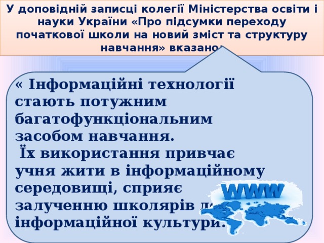 У доповідній записці колегії Міністерства освіти і науки України «Про підсумки переходу початкової школи на новий зміст та структуру навчання» вказано:  « Інформаційні технології стають потужним багатофункціональним засобом навчання.  Їх використання привчає учня жити в iнформаційному середовищі, сприяє залученню школярів до інформаційної культури. » 