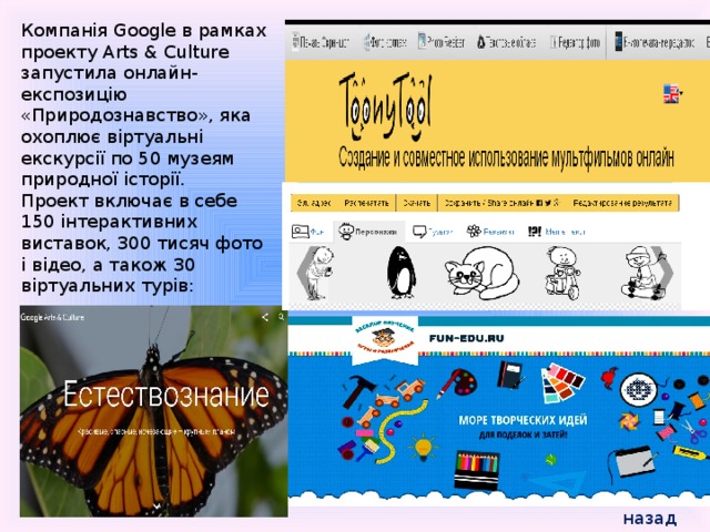Компанія Google в рамках проекту Arts & Culture запустила онлайн-експозицію «Природознавство», яка охоплює віртуальні екскурсії по 50 музеям природної історії. Проект включає в себе 150 інтерактивних виставок, 300 тисяч фото і відео, а також 30 віртуальних турів: назад 