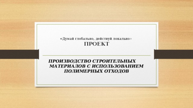  « Думай глобально, действуй локально»  ПРОЕКТ   ПРОИЗВОДСТВО СТРОИТЕЛЬНЫХ МАТЕРИАЛОВ С ИСПОЛЬЗОВАНИЕМ ПОЛИМЕРНЫХ ОТХОДОВ 