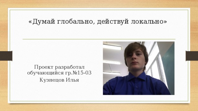 «Думай глобально, действуй локально»   Проект разработал обучающийся гр.№15-03 Кузнецов Илья 