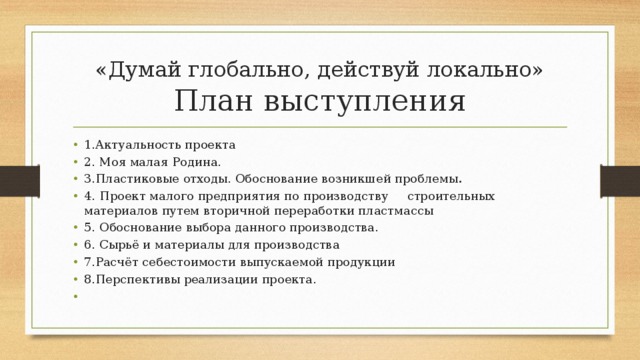 «Думай глобально, действуй локально»  План выступления 1.Актуальность проекта 2. Моя малая Родина. 3.Пластиковые отходы. Обоснование возникшей проблемы . 4.  Проект малого предприятия по производству строительных материалов путем вторичной переработки пластмассы 5.  Обоснование выбора данного производства. 6.  Сырьё и материалы для производства 7.Расчёт себестоимости выпускаемой продукции 8.Перспективы реализации проекта.   