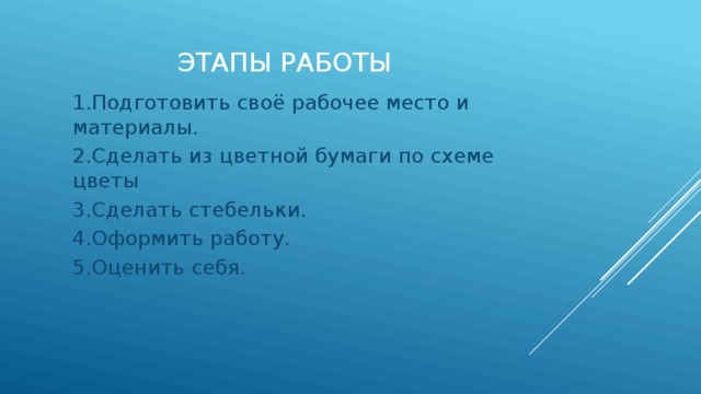 Этапы работы 1.Подготовить своё рабочее место и материалы. 2.Сделать из цветной бумаги по схеме цветы 3.Сделать стебельки. 4.Оформить работу. 5.Оценить себя. 