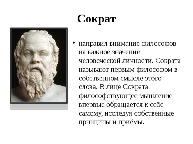Сократ направил внимание философов на важное значение человеческой личности. Сократа называют первым философом в собственном смысле этого слова. В лице Сократа философствующее мышление впервые обращается к себе самому, исследуя собственные принципы и приёмы.  