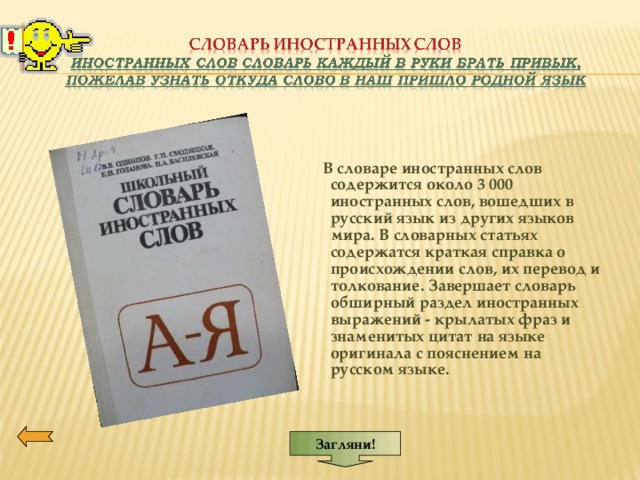 Загляни!    В словаре иностранных слов содержится около 3 000 иностранных слов, вошедших в русский язык из других языков мира. В словарных статьях содержатся краткая справка о происхождении слов, их перевод и толкование. Завершает словарь обширный раздел иностранных выражений - крылатых фраз и знаменитых цитат на языке оригинала с пояснением на русском языке. 