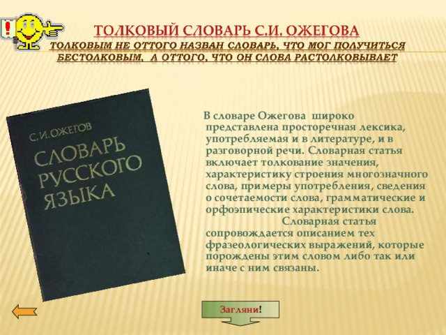 Загляни !         В словаре Ожегова широко представлена просторечная лексика, употребляемая и в литературе, и в разговорной речи. Словарная статья включает толкование значения, характеристику строения многозначного слова, примеры употребления, сведения о сочетаемости слова, грамматические и орфоэпические характеристики слова. Словарная статья сопровождается описанием тех фразеологических выражений, которые порождены этим словом либо так или иначе с ним связаны.         