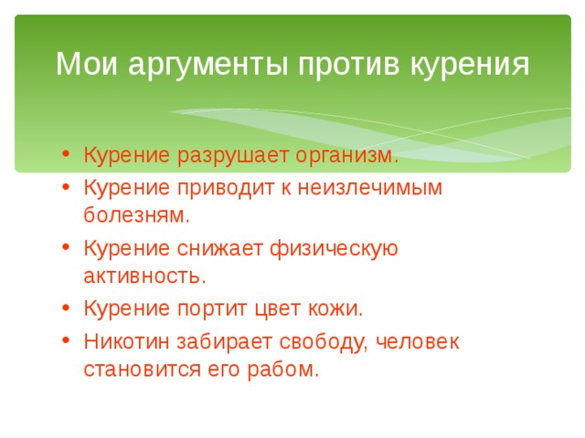 Мои аргументы против курения Курение разрушает организм. Курение приводит к неизлечимым болезням. Курение снижает физическую активность. Курение портит цвет кожи. Никотин забирает свободу, человек становится его рабом. 