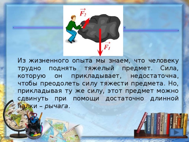 Из жизненного опыта мы знаем, что человеку трудно поднять тяжелый предмет. Сила, которую он прикладывает, недостаточна, чтобы преодолеть силу тяжести предмета. Но, прикладывая ту же силу, этот предмет можно сдвинуть при помощи достаточно длинной палки – рычага .