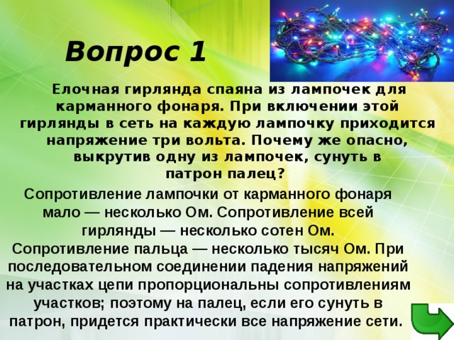 Вопрос 1  Елочная гирлянда спаяна из лампочек для карманного фонаря. При включении этой гирлянды в сеть на каждую лампочку приходится напряжение три вольта. Почему же опасно, выкрутив одну из лампочек, сунуть в патрон палец?   Сопротивление лампочки от карманного фонаря мало — несколько Ом. Сопротивление всей гирлянды — несколько сотен Ом. Сопротивление пальца — несколько тысяч Ом. При последовательном соединении падения напряжений на участках цепи пропорциональны сопротивлениям участков; поэтому на палец, если его сунуть в патрон, придется практически все напряжение сети.  