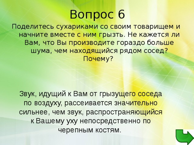 Поделитесь сухариками со своим товарищем и начните вместе с ним грызть. Не кажется ли Вам, что Вы производите гораздо больше шума, чем находящийся рядом сосед? Почему? Звук, идущий к Вам от грызущего соседа по воздуху, рассеивается значительно сильнее, чем звук, распространяющийся к Вашему уху непосредственно по черепным костям. 