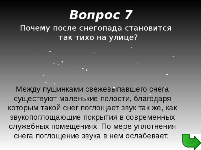 Вопрос 7 Почему после снегопада становится так тихо на улице? Между пушинками свежевыпавшего снега существуют маленькие полости, благодаря которым такой снег поглощает звук так же, как звукопоглощающие покрытия в современных служебных помещениях. По мере уплотнения снега поглощение звука в нем ослабевает.  