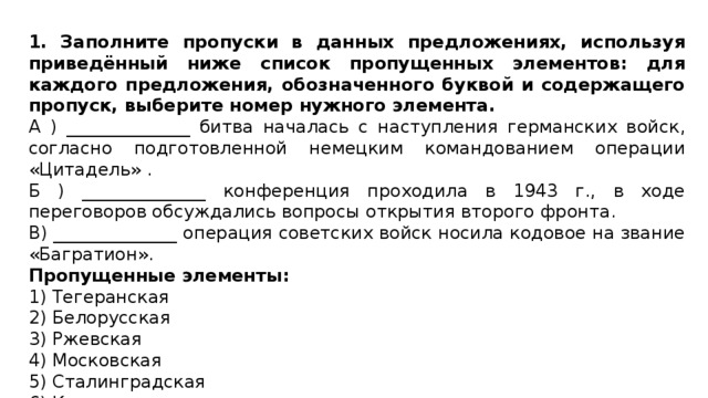 1. Заполните пропуски в данных предложениях, используя приведённый ниже список пропущенных элементов: для каждого предложения, обозначенного буквой и содержащего пропуск, выберите номер нужного элемента. А ) ______________ битва началась с наступления германских войск, согласно подготовленной немецким командованием операции «Цитадель» . Б ) ______________ конференция проходила в 1943 г., в ходе переговоров обсуждались вопросы открытия второго фронта. В) ______________ операция советских войск носила кодовое на звание «Багратион». Пропущенные элементы: 1) Тегеранская 2) Белорусская 3) Ржевская 4) Московская 5) Сталинградская 6) Курская 