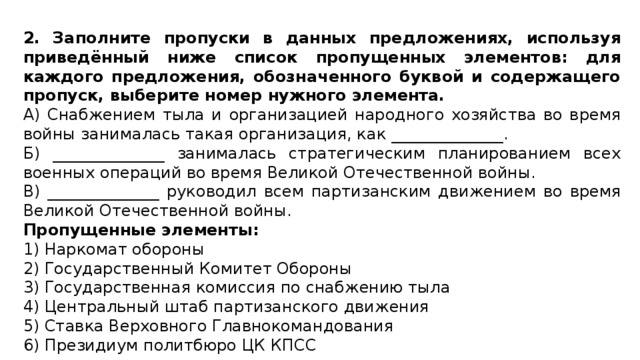 2. Заполните пропуски в данных предложениях, используя приведённый ниже список пропущенных элементов: для каждого предложения, обозначенного буквой и содержащего пропуск, выберите номер нужного элемента. А) Снабжением тыла и организацией народного хозяйства во время войны занималась такая организация, как ______________. Б) ______________ занималась стратегическим планированием всех военных операций во время Великой Отечественной войны. В) ______________ руководил всем партизанским движением во время Великой Отечественной войны. Пропущенные элементы: 1) Наркомат обороны 2) Государственный Комитет Обороны 3) Государственная комиссия по снабжению тыла 4) Центральный штаб партизанского движения 5) Ставка Верховного Главнокомандования 6) Президиум политбюро ЦК КПСС 