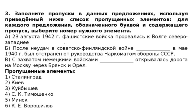 3. Заполните пропуски в данных предложениях, используя приведённый ниже список пропущенных элементов: для каждого предложения, обозначенного буквой и содержащего пропуск, выберите номер нужного элемента. А) 23 августа 1942 г. фашистские войска прорвались к Волге северо-западнее ______________. Б) После неудач в советско-финляндской войне ______________ в мае 1940 г. был отстранён от руководства Наркоматом обороны СССР. В) С захватом немецкими войсками ______________ открывалась дорога на Москву через Брянск и Орел. Пропущенные элементы: 1) Сталинград 2) Киев 3) Куйбышев 4) С. К. Тимошенко 5) Минск 6) К. Е. Ворошилов 