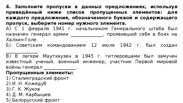 4. Заполните пропуски в данных предложениях, используя приведённый ниже список пропущенных элементов: для каждого предложения, обозначенного буквой и содержащего пропуск, выберите номер нужного элемента. A) С 1 февраля 1941 г. начальником Генерального штаба был назначен генерал армии ______________, проявивший себя в боях на Халхин-Голе. Б) Советским командованием 12 июля 1942 г. был создан ______________. B) В лагере Маутхаузен в 1945 г. гитлеровцами был замучен известный ученый, военный инженер, участник Первой мировой войны генерал ______________. Пропущенные элементы: 1) Сталинградский фронт 2) И. Н. Кожедуб 3) Г. К. Жуков 4) Д. М. Карбышев 5) Белорусский фронт 6) К. К. Рокоссовский 