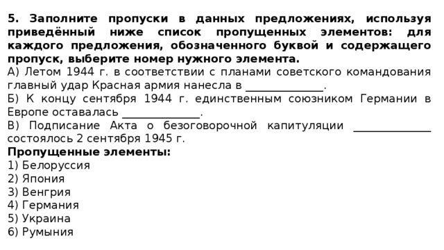 5. Заполните пропуски в данных предложениях, используя приведённый ниже список пропущенных элементов: для каждого предложения, обозначенного буквой и содержащего пропуск, выберите номер нужного элемента. А) Летом 1944 г. в соответствии с планами советского командования главный удар Красная армия нанесла в ______________. Б) К концу сентября 1944 г. единственным союзником Германии в Европе оставалась ______________. В) Подписание Акта о безоговорочной капитуляции ______________ состоялось 2 сентября 1945 г. Пропущенные элементы: 1) Белоруссия 2) Япония 3) Венгрия 4) Германия 5) Украина 6) Румыния 