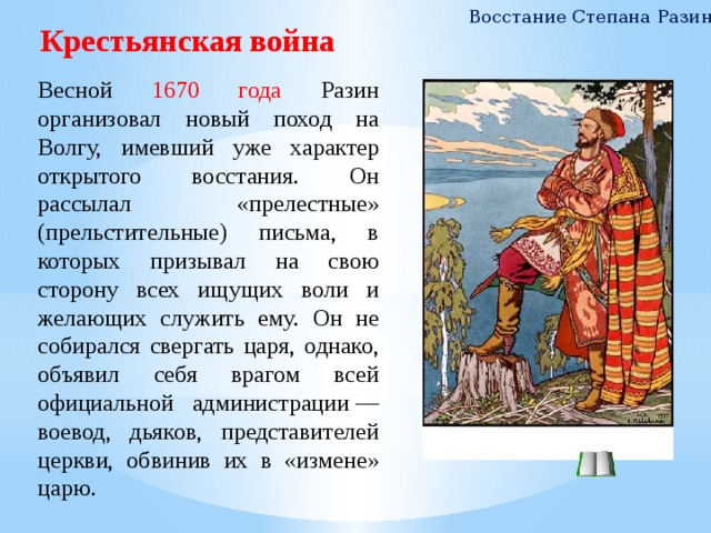 Восстание Степана Разина Крестьянская война Весной 1670 года Разин организовал новый поход на Волгу, имевший уже характер открытого восстания. Он рассылал «прелестные» (прельстительные) письма, в которых призывал на свою сторону всех ищущих воли и желающих служить ему. Он не собирался свергать царя, однако, объявил себя врагом всей официальной администрации — воевод, дьяков, представителей церкви, обвинив их в «измене» царю. 7 