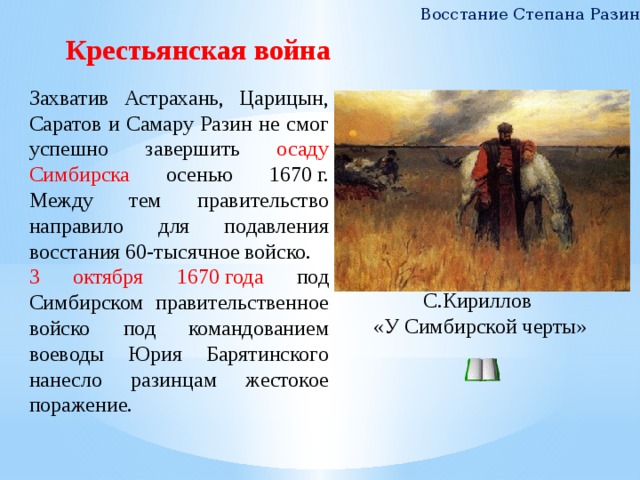 Восстание Степана Разина Крестьянская война Захватив Астрахань, Царицын, Саратов и Самару Разин не смог успешно завершить осаду Симбирска осенью 1670 г. Между тем правительство направило для подавления восстания 60-тысячное войско. 3 октября 1670 года под Симбирском правительственное войско под командованием воеводы Юрия Барятинского нанесло разинцам жестокое поражение. С.Кириллов «У Симбирской черты» 7 