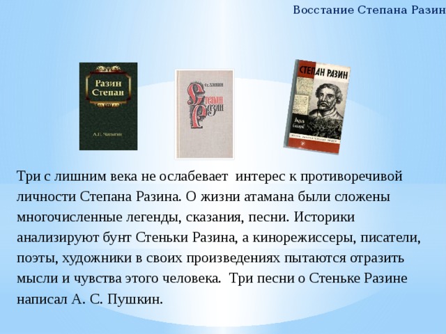 Восстание Степана Разина Три с лишним века не ослабевает интерес к противоречивой личности Степана Разина. О жизни атамана были сложены многочисленные легенды, сказания, песни. Историки анализируют бунт Стеньки Разина, а кинорежиссеры, писатели, поэты, художники в своих произведениях пытаются отразить мысли и чувства этого человека. Три песни о Стеньке Разине написал А. С. Пушкин. 