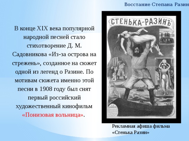 Восстание Степана Разина В конце XIX века популярной народной песней стало стихотворение Д. М. Садовникова «Из-за острова на стрежень», созданное на сюжет одной из легенд о Разине. По мотивам сюжета именно этой песни в 1908 году был снят первый российский художественный кинофильм «Понизовая вольница» . Рекламная афиша фильма «Стенька Разин» 