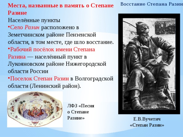 Восстание Степана Разина Места, названные в память о Степане Разине Населённые пункты Село Разин  расположено в Земетчинском районе Пензенской области, в том месте, где шло восстание. Рабочий посёлок имени Степана Разина  — населённый пункт в Лукояновском районе Нижегородской области России Поселок Степан Разин в Волгоградской области (Ленинский район). ЛФЗ «Песня о Степане Разине» Е.В.Вучетич «Степан Разин» 