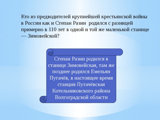 Кто из предводителей крупнейшей крестьянской войны в России как и Степан Разин родился с разницей примерно в 110 лет в одной и той же маленькой станице — Зимовейской? Степан Разин родился в станице Зимовейская, там же позднее родился Емельян Пугачёв, в настоящее время станция Пугачёвская Котельниковского района Волгоградской области 7 