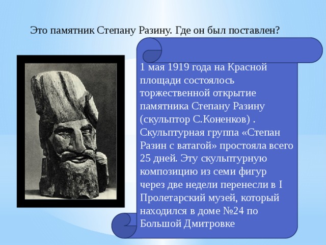 Это памятник Степану Разину. Где он был поставлен? 1 мая 1919 года на Красной площади состоялось торжественной открытие памятника Степану Разину (скульптор С.Коненков) . Скульптурная группа «Степан Разин с ватагой» простояла всего 25 дней. Эту скульптурную композицию из семи фигур через две недели перенесли в I Пролетарский музей, который находился в доме №24 по Большой Дмитровке 